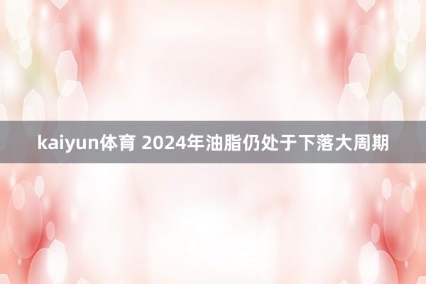 kaiyun体育 2024年油脂仍处于下落大周期