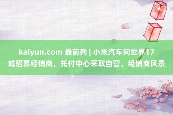 kaiyun.com 最前列 | 小米汽车向世界17城招募经销商，托付中心采取自营、经销商风景