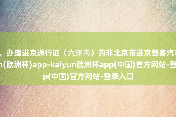 二、办理进京通行证（六环内）的非北京市进京载客汽车-kaiyun(欧洲杯)app-kaiyun欧洲杯app(中国)官方网站-登录入口