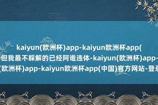 kaiyun(欧洲杯)app-kaiyun欧洲杯app(中国)官方网站-登录入口但我最不睬解的已经阿谁违体-kaiyun(欧洲杯)app-kaiyun欧洲杯app(中国)官方网站-登录入口