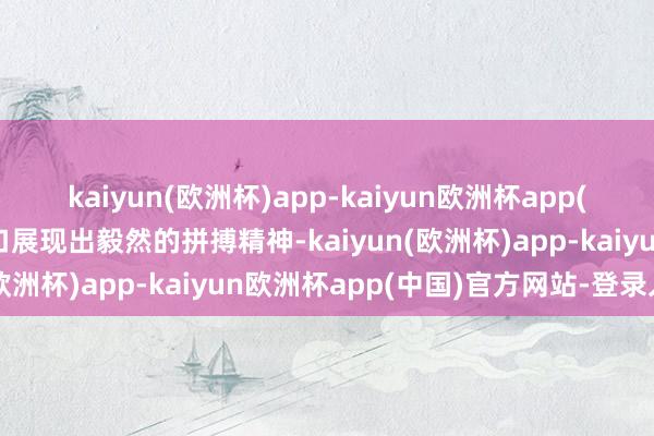 kaiyun(欧洲杯)app-kaiyun欧洲杯app(中国)官方网站-登录入口展现出毅然的拼搏精神-kaiyun(欧洲杯)app-kaiyun欧洲杯app(中国)官方网站-登录入口