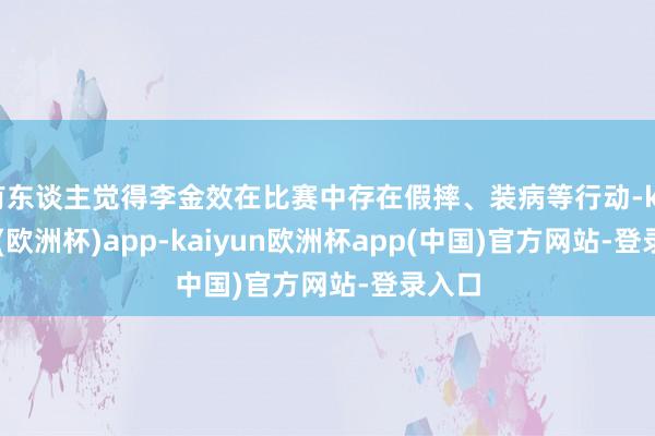 有东谈主觉得李金效在比赛中存在假摔、装病等行动-kaiyun(欧洲杯)app-kaiyun欧洲杯app(中国)官方网站-登录入口