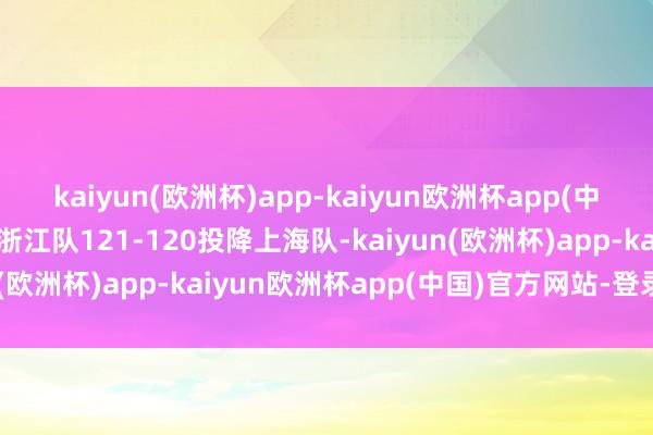 kaiyun(欧洲杯)app-kaiyun欧洲杯app(中国)官方网站-登录入口浙江队121-120投降上海队-kaiyun(欧洲杯)app-kaiyun欧洲杯app(中国)官方网站-登录入口