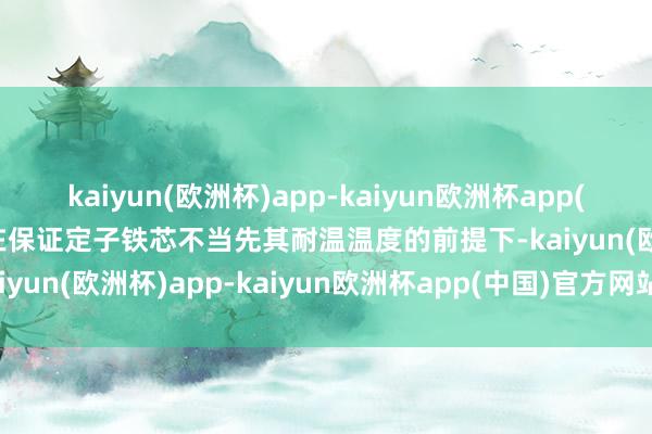 kaiyun(欧洲杯)app-kaiyun欧洲杯app(中国)官方网站-登录入口在保证定子铁芯不当先其耐温温度的前提下-kaiyun(欧洲杯)app-kaiyun欧洲杯app(中国)官方网站-登录入口