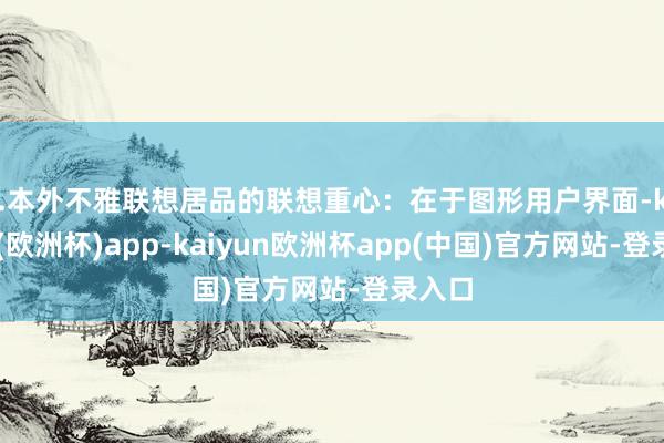 3.本外不雅联想居品的联想重心：在于图形用户界面-kaiyun(欧洲杯)app-kaiyun欧洲杯app(中国)官方网站-登录入口