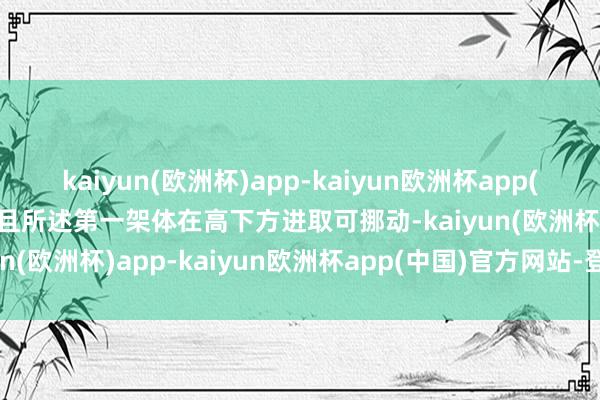 kaiyun(欧洲杯)app-kaiyun欧洲杯app(中国)官方网站-登录入口且所述第一架体在高下方进取可挪动-kaiyun(欧洲杯)app-kaiyun欧洲杯app(中国)官方网站-登录入口