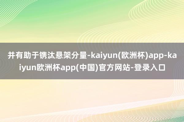 并有助于镌汰悬架分量-kaiyun(欧洲杯)app-kaiyun欧洲杯app(中国)官方网站-登录入口