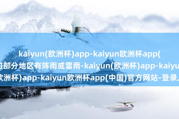 kaiyun(欧洲杯)app-kaiyun欧洲杯app(中国)官方网站-登录入口部分地区有阵雨或雷雨-kaiyun(欧洲杯)app-kaiyun欧洲杯app(中国)官方网站-登录入口