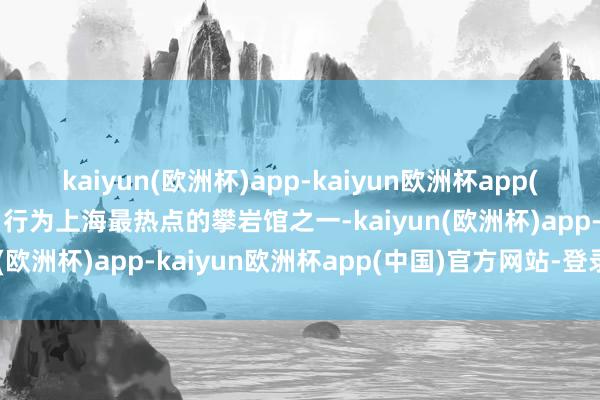kaiyun(欧洲杯)app-kaiyun欧洲杯app(中国)官方网站-登录入口行为上海最热点的攀岩馆之一-kaiyun(欧洲杯)app-kaiyun欧洲杯app(中国)官方网站-登录入口