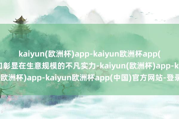 kaiyun(欧洲杯)app-kaiyun欧洲杯app(中国)官方网站-登录入口彰显在生意规模的不凡实力-kaiyun(欧洲杯)app-kaiyun欧洲杯app(中国)官方网站-登录入口
