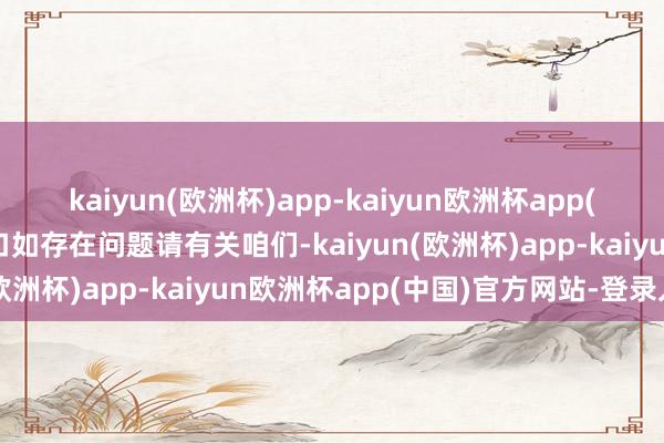 kaiyun(欧洲杯)app-kaiyun欧洲杯app(中国)官方网站-登录入口如存在问题请有关咱们-kaiyun(欧洲杯)app-kaiyun欧洲杯app(中国)官方网站-登录入口