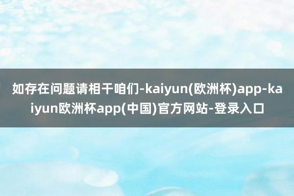 如存在问题请相干咱们-kaiyun(欧洲杯)app-kaiyun欧洲杯app(中国)官方网站-登录入口