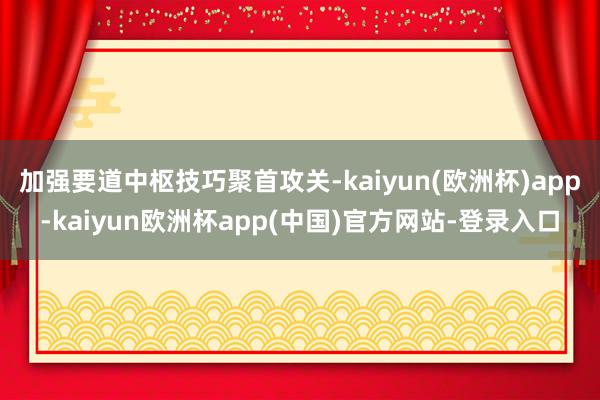 加强要道中枢技巧聚首攻关-kaiyun(欧洲杯)app-kaiyun欧洲杯app(中国)官方网站-登录入口