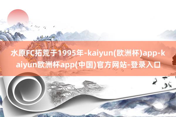 水原FC拓荒于1995年-kaiyun(欧洲杯)app-kaiyun欧洲杯app(中国)官方网站-登录入口
