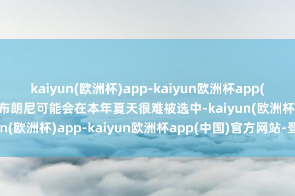 kaiyun(欧洲杯)app-kaiyun欧洲杯app(中国)官方网站-登录入口布朗尼可能会在本年夏天很难被选中-kaiyun(欧洲杯)app-kaiyun欧洲杯app(中国)官方网站-登录入口