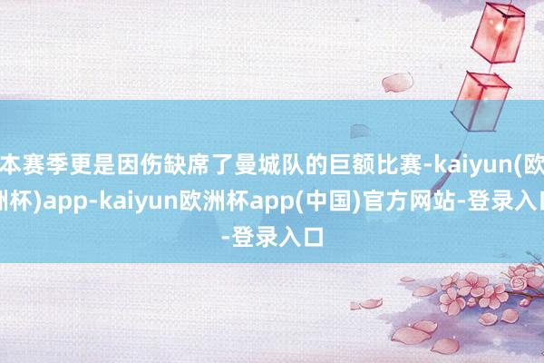 本赛季更是因伤缺席了曼城队的巨额比赛-kaiyun(欧洲杯)app-kaiyun欧洲杯app(中国)官方网站-登录入口