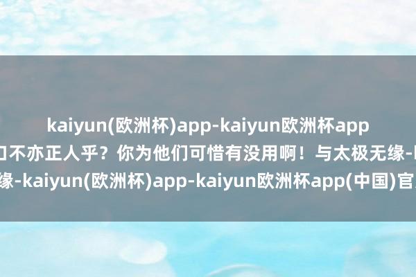 kaiyun(欧洲杯)app-kaiyun欧洲杯app(中国)官方网站-登录入口不亦正人乎？你为他们可惜有没用啊！与太极无缘-kaiyun(欧洲杯)app-kaiyun欧洲杯app(中国)官方网站-登录入口