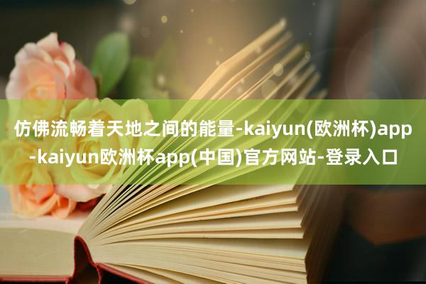 仿佛流畅着天地之间的能量-kaiyun(欧洲杯)app-kaiyun欧洲杯app(中国)官方网站-登录入口