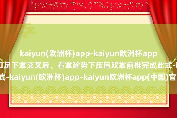 kaiyun(欧洲杯)app-kaiyun欧洲杯app(中国)官方网站-登录入口足下掌交叉后、右掌趁势下压后双掌前推完成此式-kaiyun(欧洲杯)app-kaiyun欧洲杯app(中国)官方网站-登录入口