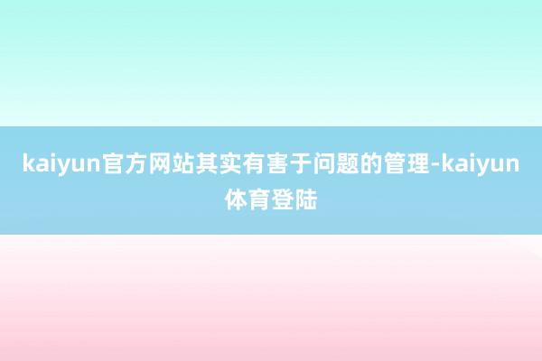 kaiyun官方网站其实有害于问题的管理-kaiyun体育登陆