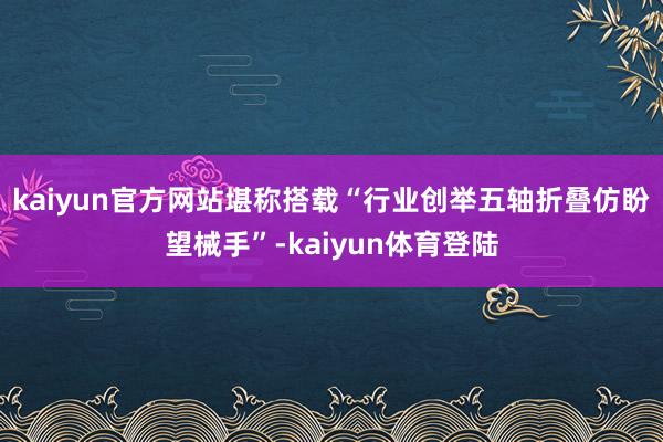 kaiyun官方网站堪称搭载“行业创举五轴折叠仿盼望械手”-kaiyun体育登陆