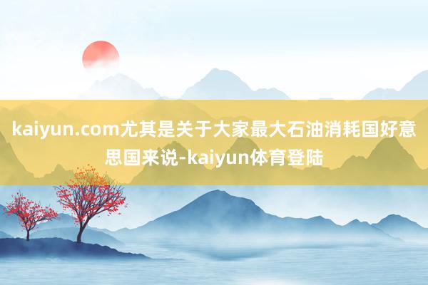 kaiyun.com尤其是关于大家最大石油消耗国好意思国来说-kaiyun体育登陆
