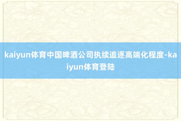 kaiyun体育中国啤酒公司执续追逐高端化程度-kaiyun体育登陆