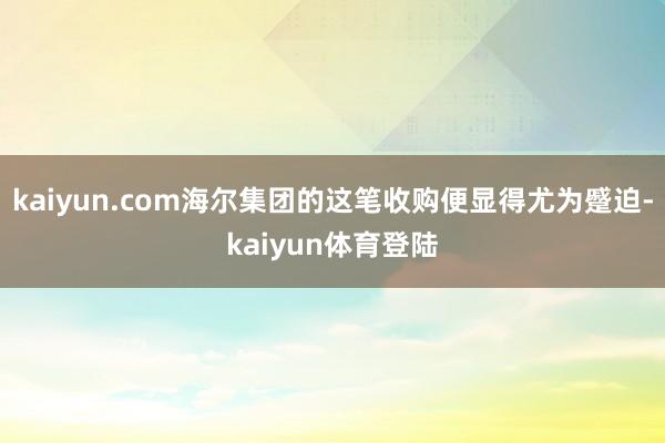 kaiyun.com海尔集团的这笔收购便显得尤为蹙迫-kaiyun体育登陆