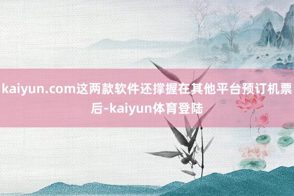 kaiyun.com这两款软件还撑握在其他平台预订机票后-kaiyun体育登陆