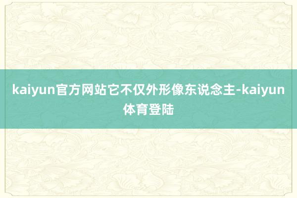 kaiyun官方网站它不仅外形像东说念主-kaiyun体育登陆