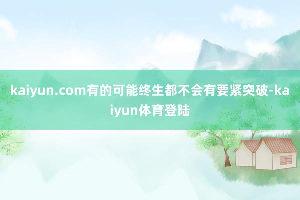 kaiyun.com有的可能终生都不会有要紧突破-kaiyun体育登陆