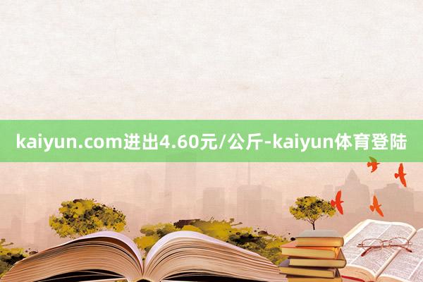 kaiyun.com进出4.60元/公斤-kaiyun体育登陆