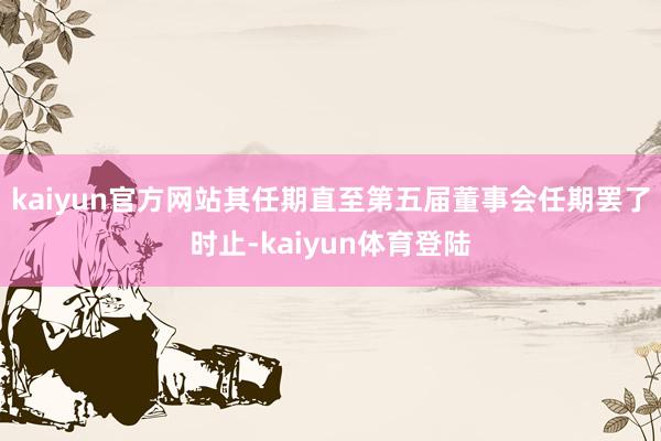 kaiyun官方网站其任期直至第五届董事会任期罢了时止-kaiyun体育登陆