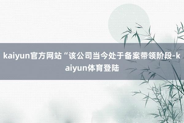 kaiyun官方网站“该公司当今处于备案带领阶段-kaiyun体育登陆
