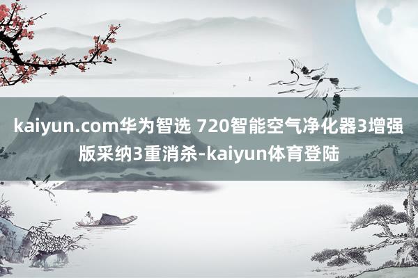 kaiyun.com华为智选 720智能空气净化器3增强版采纳3重消杀-kaiyun体育登陆