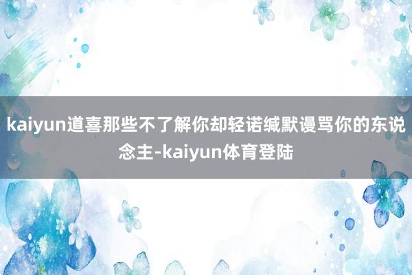 kaiyun道喜那些不了解你却轻诺缄默谩骂你的东说念主-kaiyun体育登陆