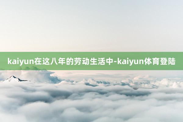 kaiyun在这八年的劳动生活中-kaiyun体育登陆