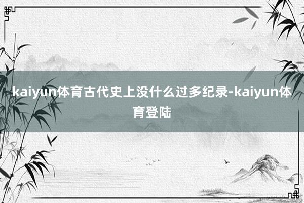kaiyun体育古代史上没什么过多纪录-kaiyun体育登陆