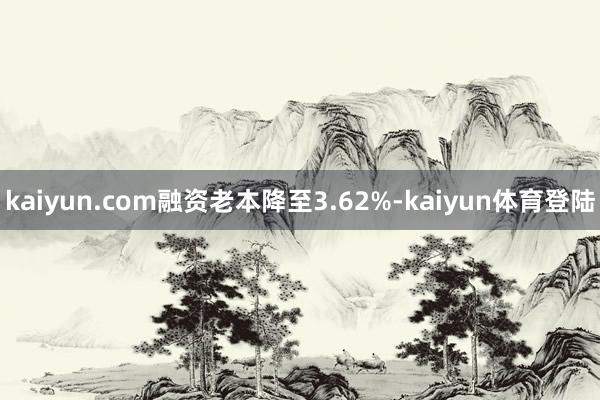 kaiyun.com融资老本降至3.62%-kaiyun体育登陆