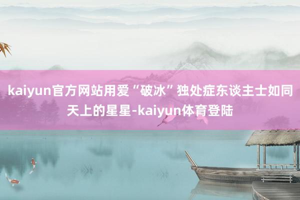 kaiyun官方网站用爱“破冰”独处症东谈主士如同天上的星星-kaiyun体育登陆