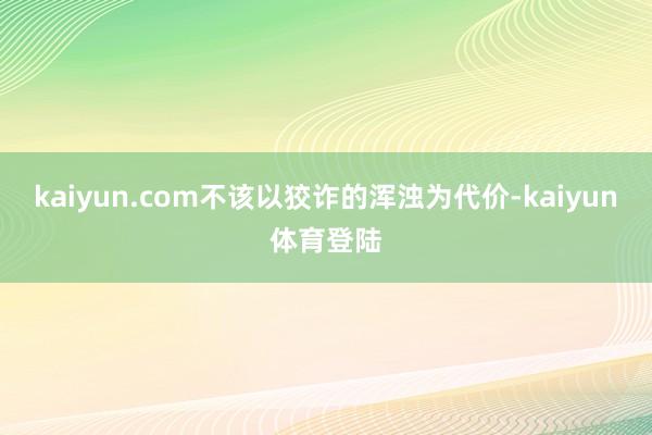 kaiyun.com不该以狡诈的浑浊为代价-kaiyun体育登陆