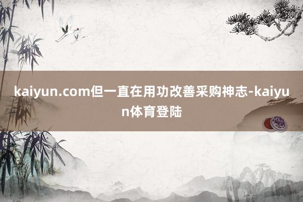 kaiyun.com但一直在用功改善采购神志-kaiyun体育登陆