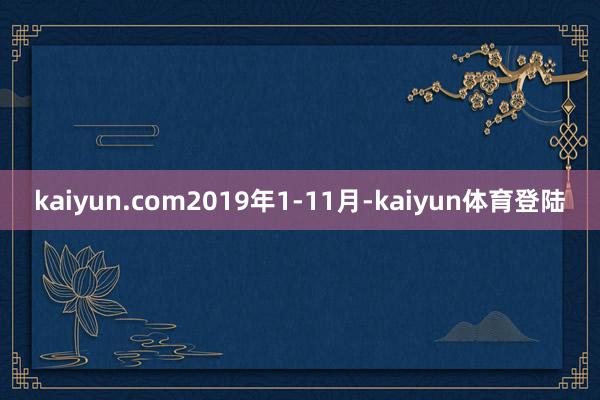 kaiyun.com2019年1-11月-kaiyun体育登陆