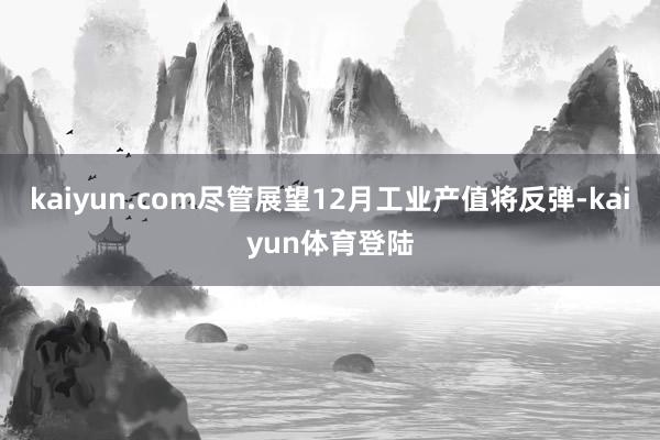 kaiyun.com尽管展望12月工业产值将反弹-kaiyun体育登陆