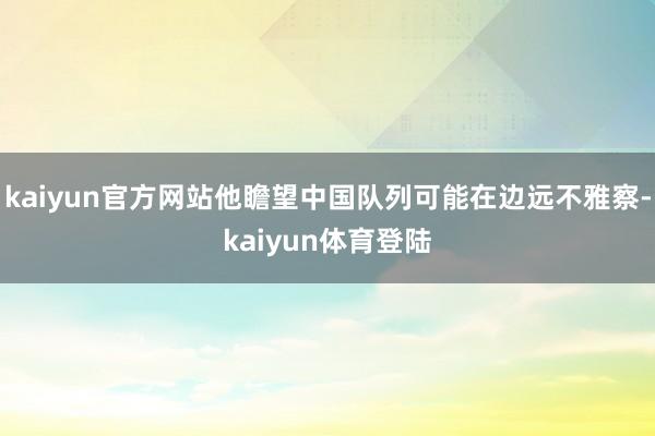 kaiyun官方网站他瞻望中国队列可能在边远不雅察-kaiyun体育登陆