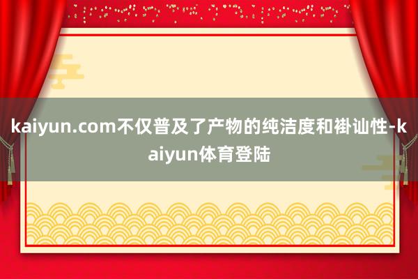 kaiyun.com不仅普及了产物的纯洁度和褂讪性-kaiyun体育登陆