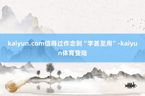 kaiyun.com信得过作念到“学甚至用”-kaiyun体育登陆