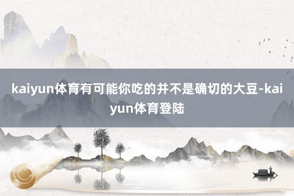 kaiyun体育有可能你吃的并不是确切的大豆-kaiyun体育登陆