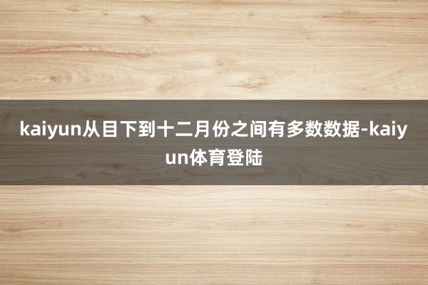 kaiyun从目下到十二月份之间有多数数据-kaiyun体育登陆