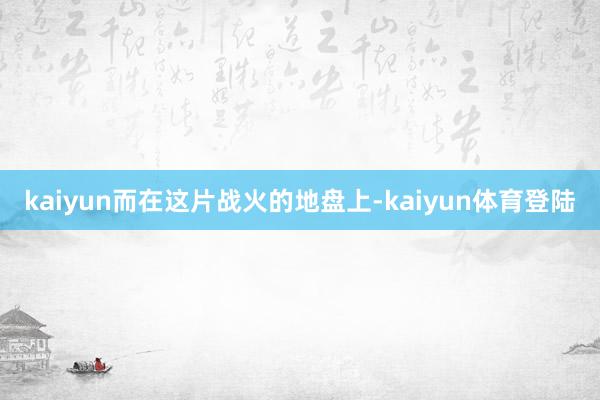 kaiyun而在这片战火的地盘上-kaiyun体育登陆